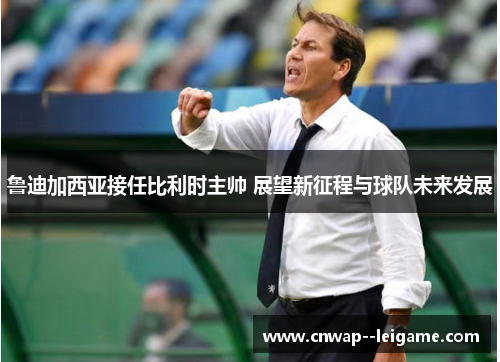 鲁迪加西亚接任比利时主帅 展望新征程与球队未来发展 鲁迪加西亚接任比利时主帅 展望新征程与球队未来发展