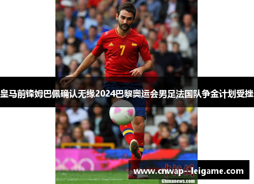 皇马前锋姆巴佩确认无缘2024巴黎奥运会男足法国队争金计划受挫