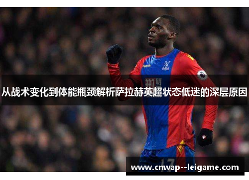 从战术变化到体能瓶颈解析萨拉赫英超状态低迷的深层原因