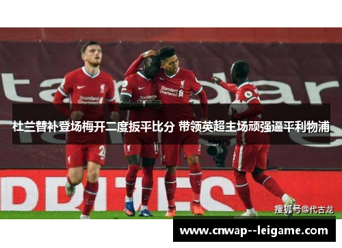 杜兰替补登场梅开二度扳平比分 带领英超主场顽强逼平利物浦 杜兰替补登场梅开二度扳平比分 带领英超主场顽强逼平利物浦